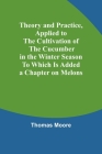 Theory and Practice, Applied to the Cultivation of the Cucumber in the Winter Season To Which Is Added a Chapter on Melons Cover Image