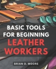 Basic Tools For Beginning Leather Workers: The Ultimate Compendium of Essential Leatherworking Tools Exploring the What, Why, and How of Leatherworkin Cover Image