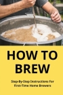 How To Brew: Step-By-Step Instructions For First-Time Home Brewers: Homemade Beer By Sergio Teague Cover Image