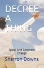 Decree a Thing: Speak And Command Change By Sharron Downs Cover Image