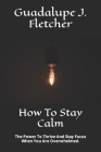 How To Stay Calm: The Power To Thrive And Stay Focus When You Are Overwhelmed. Cover Image
