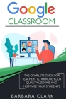 Google Classroom: The Complete Guide for Teachers to Improve the Quality of your Lessons and Motivate your Students By Barbara Clark Cover Image