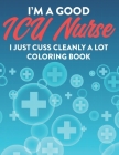 I'm A Good ICU Nurse I Just Cuss Cleanly A Lot Coloring Book: Hilarious Coloring Pages with Sarcastic Quotes For ICU Nurses, Humorous Coloring Sheets By Coloring for Adults Cover Image
