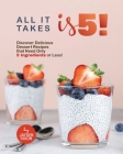 All It Takes Is 5!: Discover Delicious Dessert Recipes that Need Only 5 Ingredients or Less! Cover Image