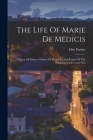 The Life Of Marie De Medicis: Queen Of France, Consort Of Henry Iv, And Regent Of The Kingdom Under Louis Xiii Cover Image