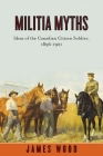 Militia Myths: Ideas of the Canadian Citizen Soldier, 1896-1921 (Studies in Canadian Military History) By James Wood Cover Image