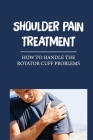 Shoulder Pain Treatment: How To Handle The Rotator Cuff Problems: Treating Tendon Tears By Tracey Maleonado Cover Image