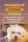 The Basics Of Yorkie Training: The Ultimate Guide To Training A Yorkie Successfully: How To Discipline Your Yorkie Cover Image