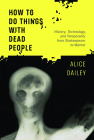 How to Do Things with Dead People: History, Technology, and Temporality from Shakespeare to Warhol By Alice Dailey Cover Image