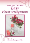 How To Create Easy Flower Arrangements By Christine Thompson-Wells Cover Image