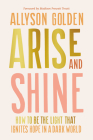 Arise and Shine: How to Be the Light That Ignites Hope in a Dark World By Allyson Golden, Madison Prewett Troutt (Foreword by) Cover Image