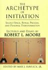 The Archetype of Initiation: Sacred Space, Ritual Process, and Personal Transformation By Robert L. Moore (Essay by), Jr. Havlick, Max J. (Editor), Robert L. Moore Cover Image