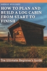 How to Plan and Build A Log Cabin from Start to Finish: The Ultimate Beginner's Guide Cover Image