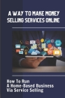 A Way To Make Money Selling Services Online: How To Run A Home-Based Business Via Service Selling: Start A Home-Based Business By Dallas Bemis Cover Image