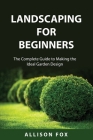 Landscaping For Beginners: The Complete Guide to Making the Ideal Garden Design By Allison Fox Cover Image
