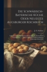 Die Schwäbisch-bayerische Küche Oder Neuestes Augsburger Kochbuch: Enthaltend Über 800 Speisezubereitungen Als: Fleisch- Und Fastenspeisen, ...: Nach By J. G. Sartory Cover Image