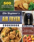 The Beginner's Air Fryer Cookbook: 500 Simple, Crispy, Healthy Air Fryer Recipes to Fry, Roast, Bake, and Grill on a Budget By Bruce Wendling Cover Image
