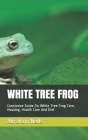 White Tree Frog: Conclusive Guide On White Tree Frog Care, Housing, Health Care And Diet By Abraham Nells Cover Image