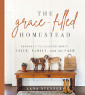 The Grace-Filled Homestead: Lessons I've Learned about Faith, Family, and the Farm By Lana Stenner Cover Image
