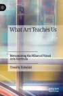 What Art Teaches Us: Reexamining the Pillars of Visual Arts Curricula By Timothy Babulski Cover Image