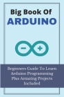 Big Book Of Arduino: Beginners Guide To Learn Arduino Programming Plus Amazing Projects Included: Arduino Projects Cover Image