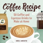 The Coffee Recipe Book: 50 Coffee and Espresso Drinks to Make at Home By Daniel Lancaster Cover Image