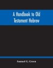 A Handbook To Old Testament Hebrew: Containing An Elementary Grammar Of The Language: With Reading Lessons, Notes On Many Scripture Passages And Copio By Samuel G. Green Cover Image