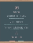 They Say a Teacher Influences a Life Forever You Have Influenced Mine Thank You: Great for Teacher Appreciation/Thank You/Retirement/Year End Gift (In By Mearsal Notebooks Cover Image