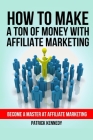 How To Make A Ton of Money With Affiliate Marketing: Become A Master At Affiliate Marketing Cover Image