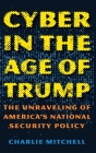 Cyber in the Age of Trump: The Unraveling of America's National Security Policy By Charlie Mitchell Cover Image