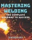 Mastering Welding: The Complete Roadmap to Success: Become a Skilled Welder with Tested Techniques & Pro Tips Cover Image