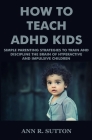 How To Teach ADHD Kids: Simple Parenting Strategies to Train and Discipline The Brain of Hyperactive and Impulsive Children By Ann R. Sutton Cover Image