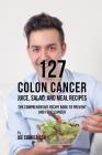 127 Colon Cancer Juice, Salad, and Meal Recipes: The Comprehensive Recipe Book to Prevent and Fight Cancer Cover Image