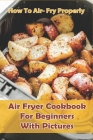 How to Air- Fry Properly: Air Fryer Cookbook for Beginners with Pictures: Cooks Essential Air Fryer Cookbook By Shane Voliva Cover Image