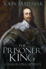 The Prisoner King: Charles I in Captivity By John Matusiak Cover Image