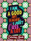 I Am A Good Art Teacher I Just Cuss A Lot: Art Teacher Coloring Book For Adult Swear Word Coloring Book Patterns For Relaxation Art Teacher Appreciati Cover Image