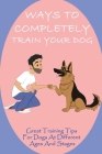 Ways To Completely Train Your Dog: Great Training Tips For Dogs At Different Ages And Stages: Puppy Training Stages Cover Image