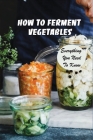 How To Ferment Vegetables: Everything You Need To Know: Tips For Delicious Fermented Vegetables By Chad Kribs Cover Image