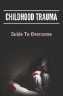 Childhood Trauma: Guide To Overcome: How Childhood Trauma Affects You Cover Image
