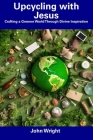Upcycling with Jesus: Crafting a Greener World Through Divine Inspiration By John Wright Cover Image