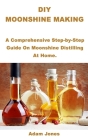 DIY Moonshine Making: A Comprehensive Step-by-Step Guide On Moonshine Distilling At Home. By Adam Jones Cover Image