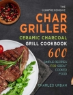 The Comprehensive Char-Griller Ceramic Charcoal Grill Cookbook: 600 Simple Recipes for Great Cooked Food By Charles Urban Cover Image