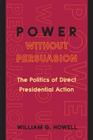 Power Without Persuasion: The Politics of Direct Presidential Action By William G. Howell Cover Image