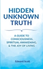 Hidden Unknown Truth: A Guide to Consciousness, Spiritual Awakening, and the Joy of Living By Edward Scott Cover Image