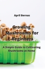 Growing Mushrooms for Beginners: A Simple Guide to Cultivating Mushrooms at Home By April Bernas Cover Image