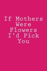 If Mothers Were Flowers I'd Pick You: Notebook Cover Image