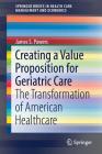 Creating a Value Proposition for Geriatric Care: The Transformation of American Healthcare (Springerbriefs in Health Care Management and Economics) By James S. Powers Cover Image