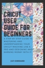 Cricut User Guide For Beginners: A step-by-step guide to mastering and understanding your cricut machine like a pro and designing and earning money wi Cover Image