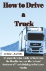 How to Drive a Truck: A Comprehensive Guide to Mastering the Road to Success, the Art and buisness of Truck Driving to Fuel your Profits Cover Image
