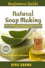 Beginners Guide Natural Soap Making: How to make an all-natural mild and carefully crafted handmade soap Plus Beginners Recipes By April Brown Cover Image